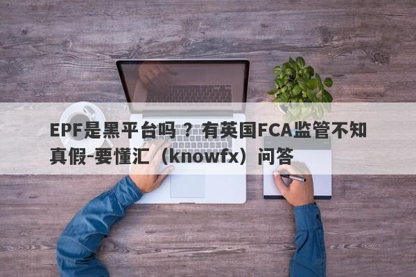 EPF是黑平台吗 ？有英国FCA监管不知真假-要懂汇（knowfx）问答