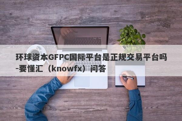 环球资本GFPC国际平台是正规交易平台吗-要懂汇（knowfx）问答