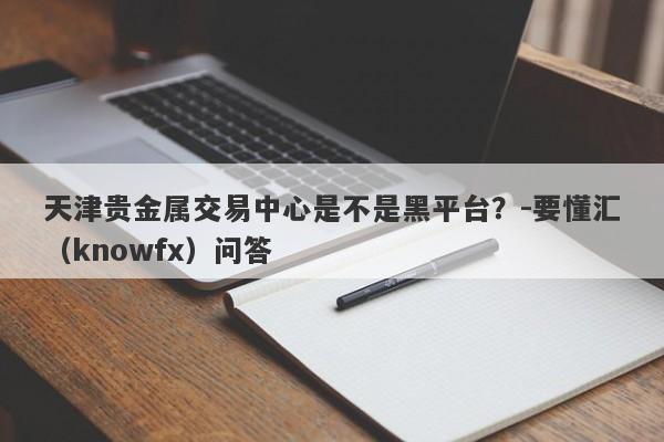 天津贵金属交易中心是不是黑平台？-要懂汇（knowfx）问答