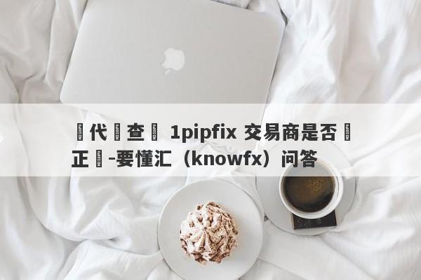 請代為查詢 1pipfix 交易商是否為正規-要懂汇（knowfx）问答