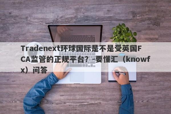 Tradenext环球国际是不是受英国FCA监管的正规平台？-要懂汇（knowfx）问答