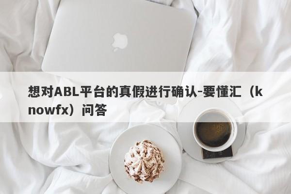 想对ABL平台的真假进行确认-要懂汇（knowfx）问答