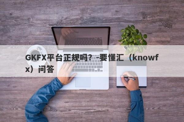 GKFX平台正规吗？-要懂汇（knowfx）问答