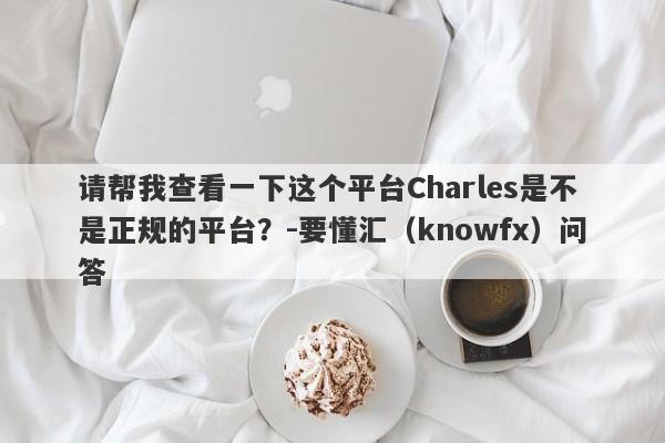 请帮我查看一下这个平台Charles是不是正规的平台？-要懂汇（knowfx）问答