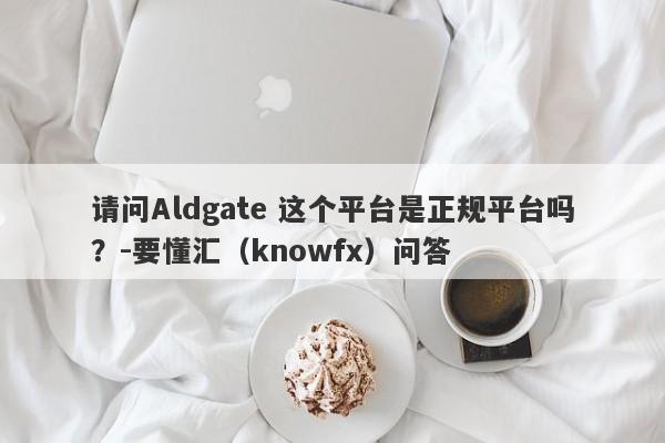 请问Aldgate 这个平台是正规平台吗？-要懂汇（knowfx）问答