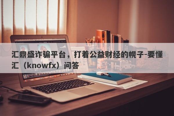 汇鼎盛诈骗平台，打着公益财经的幌子-要懂汇（knowfx）问答