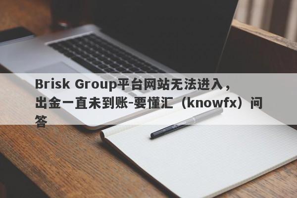 Brisk Group平台网站无法进入，出金一直未到账-要懂汇（knowfx）问答