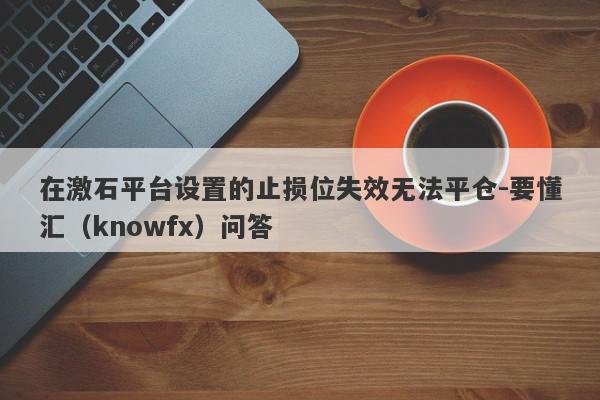 在激石平台设置的止损位失效无法平仓-要懂汇（knowfx）问答