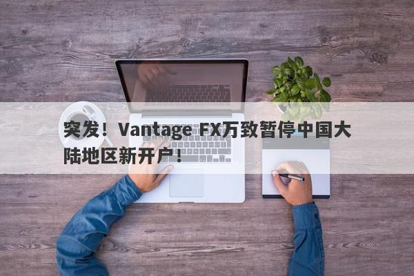 突发！Vantage FX万致暂停中国大陆地区新开户！