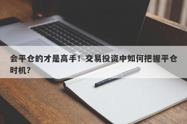 会平仓的才是高手！交易投资中如何把握平仓时机？