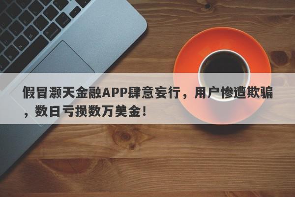 假冒灏天金融APP肆意妄行，用户惨遭欺骗，数日亏损数万美金！