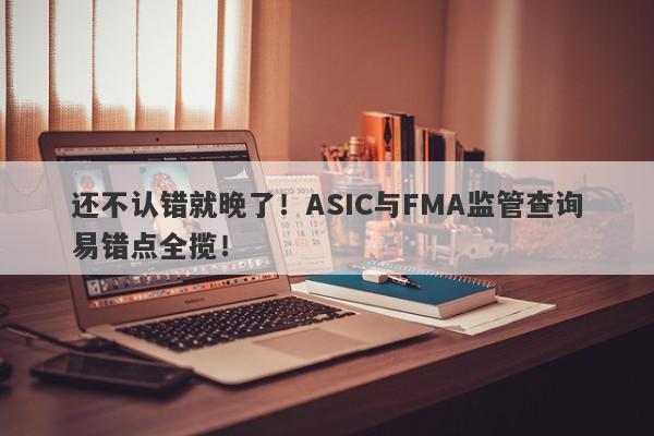 还不认错就晚了！ASIC与FMA监管查询易错点全揽！