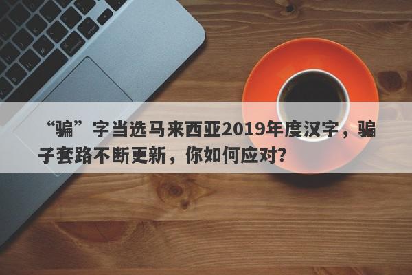 “骗”字当选马来西亚2019年度汉字，骗子套路不断更新，你如何应对？