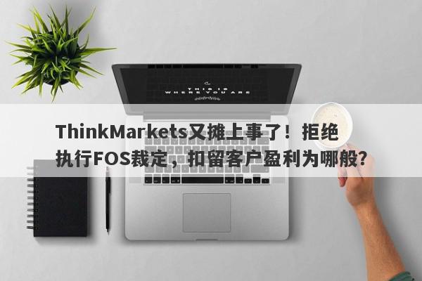 ThinkMarkets又摊上事了！拒绝执行FOS裁定，扣留客户盈利为哪般？