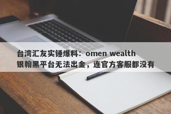 台湾汇友实锤爆料：omen wealth银翰黑平台无法出金，连官方客服都没有