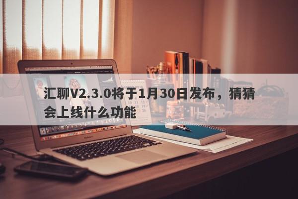 汇聊V2.3.0将于1月30日发布，猜猜会上线什么功能