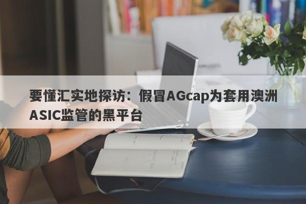 要懂汇实地探访：假冒AGcap为套用澳洲ASIC监管的黑平台