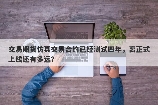 交易期货仿真交易合约已经测试四年，离正式上线还有多远？