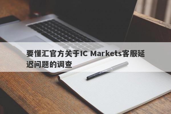 要懂汇官方关于IC Markets客服延迟问题的调查