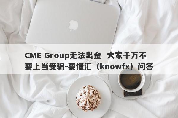 CME Group无法出金  大家千万不要上当受骗-要懂汇（knowfx）问答