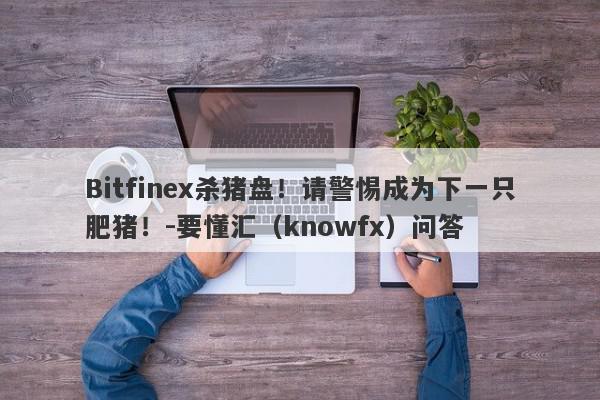 Bitfinex杀猪盘！请警惕成为下一只肥猪！-要懂汇（knowfx）问答