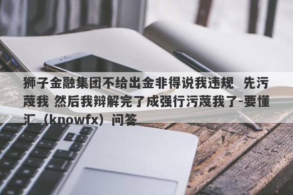 狮子金融集团不给出金非得说我违规  先污蔑我 然后我辩解完了成强行污蔑我了-要懂汇（knowfx）问答