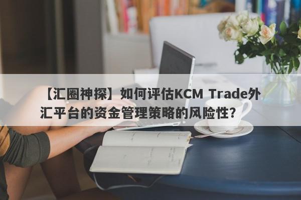 【汇圈神探】如何评估KCM Trade外汇平台的资金管理策略的风险性？
