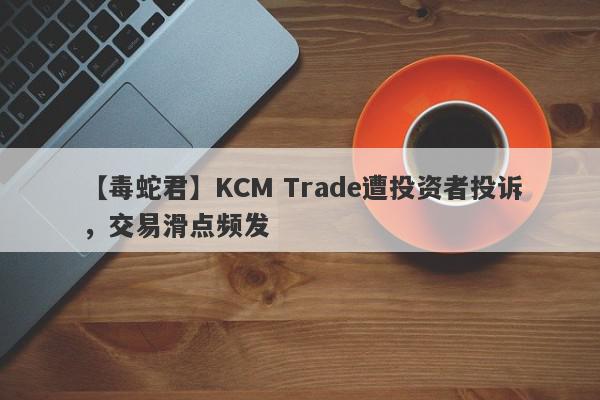 【毒蛇君】KCM Trade遭投资者投诉，交易滑点频发
