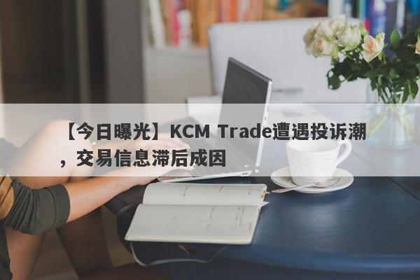 【今日曝光】KCM Trade遭遇投诉潮，交易信息滞后成因
