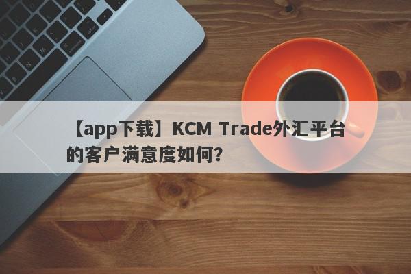 【app下载】KCM Trade外汇平台的客户满意度如何？
