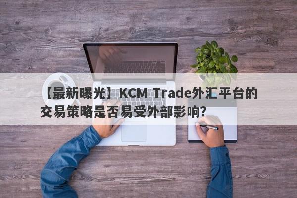 【最新曝光】KCM Trade外汇平台的交易策略是否易受外部影响？
