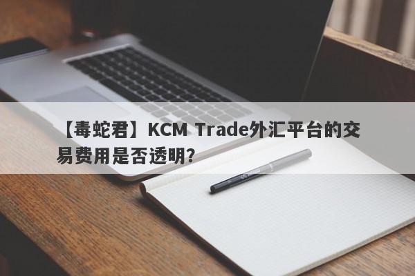 【毒蛇君】KCM Trade外汇平台的交易费用是否透明？
