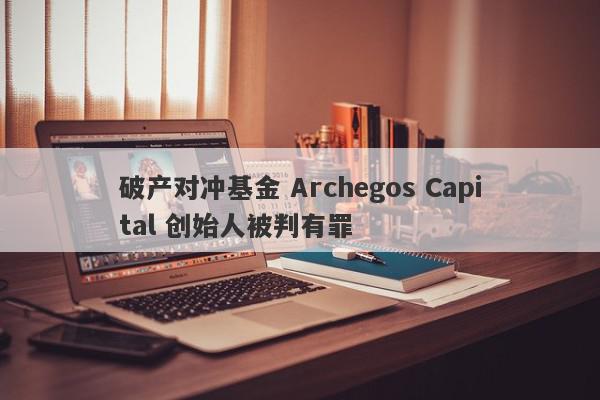 破产对冲基金 Archegos Capital 创始人被判有罪