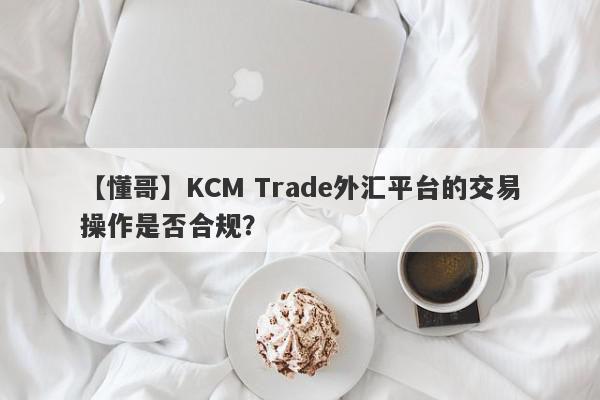 【懂哥】KCM Trade外汇平台的交易操作是否合规？