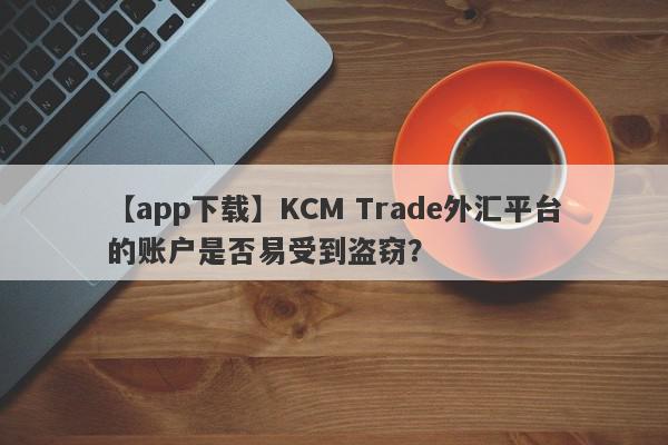 【app下载】KCM Trade外汇平台的账户是否易受到盗窃？