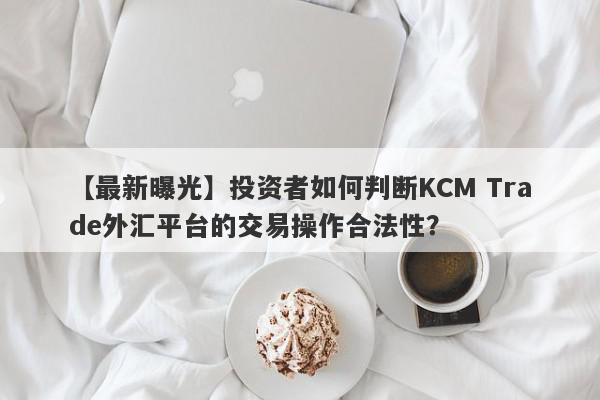 【最新曝光】投资者如何判断KCM Trade外汇平台的交易操作合法性？