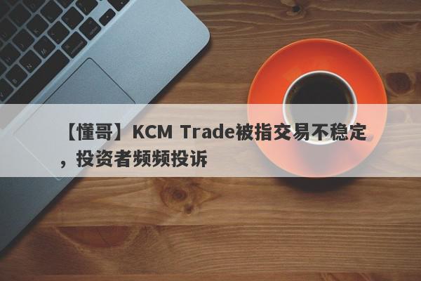 【懂哥】KCM Trade被指交易不稳定，投资者频频投诉