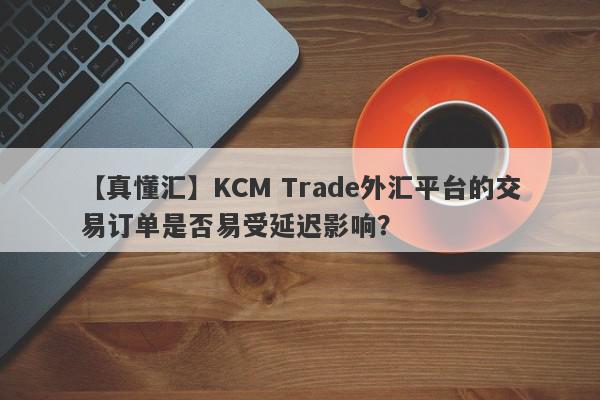 【真懂汇】KCM Trade外汇平台的交易订单是否易受延迟影响？