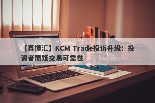 【真懂汇】KCM Trade投诉升级：投资者质疑交易可靠性