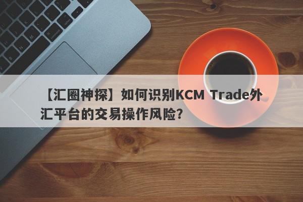 【汇圈神探】如何识别KCM Trade外汇平台的交易操作风险？