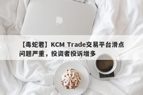 【毒蛇君】KCM Trade交易平台滑点问题严重，投资者投诉增多