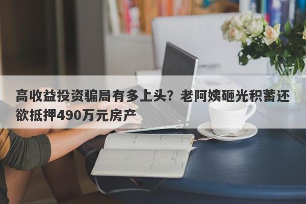 高收益投资骗局有多上头？老阿姨砸光积蓄还欲抵押490万元房产