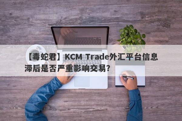 【毒蛇君】KCM Trade外汇平台信息滞后是否严重影响交易？