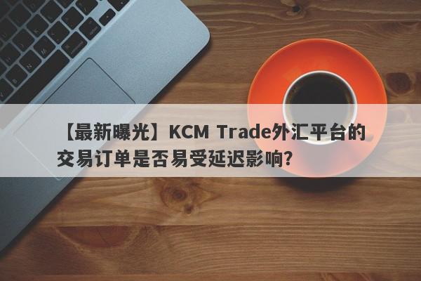 【最新曝光】KCM Trade外汇平台的交易订单是否易受延迟影响？