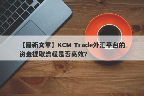 【最新文章】KCM Trade外汇平台的资金提取流程是否高效？