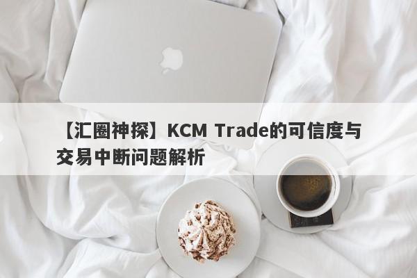 【汇圈神探】KCM Trade的可信度与交易中断问题解析