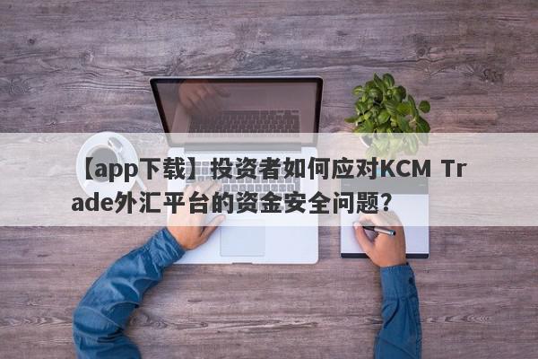 【app下载】投资者如何应对KCM Trade外汇平台的资金安全问题？