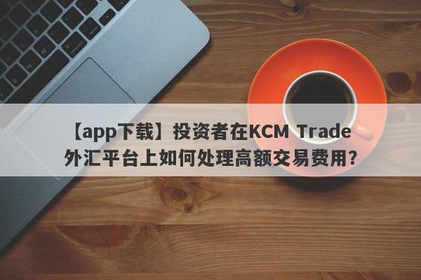 【app下载】投资者在KCM Trade外汇平台上如何处理高额交易费用？