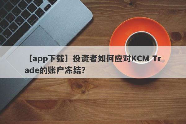 【app下载】投资者如何应对KCM Trade的账户冻结？