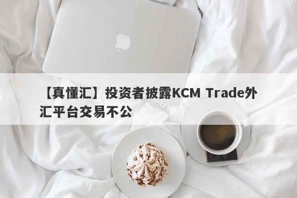 【真懂汇】投资者披露KCM Trade外汇平台交易不公